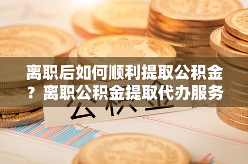 耒阳离职后如何顺利提取公积金？离职公积金提取代办服务帮你搞定！