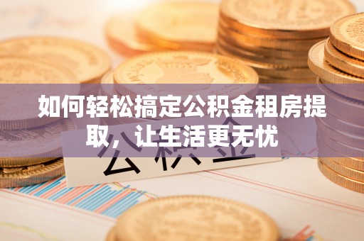 耒阳如何轻松搞定公积金租房提取，让生活更无忧