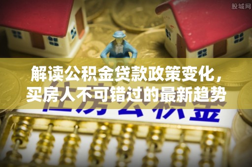 耒阳解读公积金贷款政策变化，买房人不可错过的最新趋势