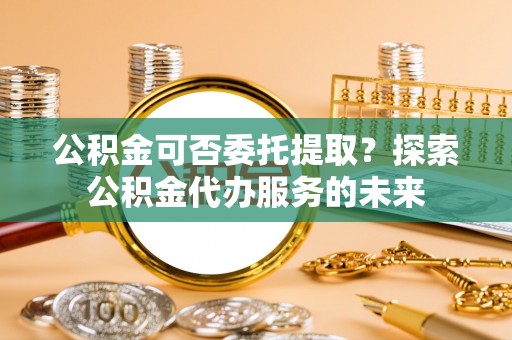 耒阳公积金可否委托提取？探索公积金代办服务的未来
